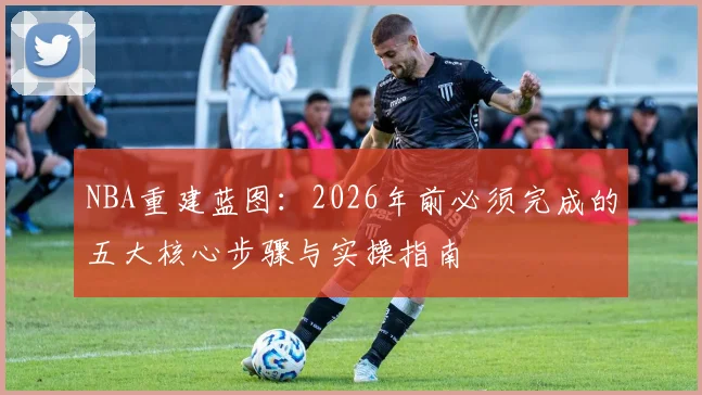 NBA重建蓝图：2026年前必须完成的五大核心步骤与实操指南