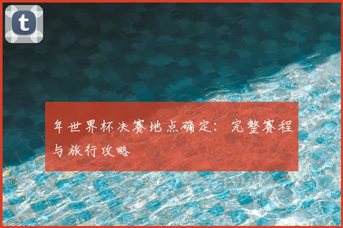 年世界杯决赛地点确定:完整赛程与旅行攻略