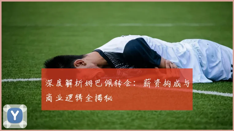 深度解析姆巴佩转会：薪资构成与商业逻辑全揭秘