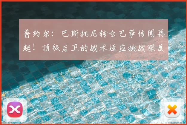 普约尔：巴斯托尼转会巴萨传闻再起！顶级后卫的战术适应挑战深度解析