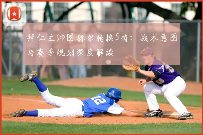 拜仁主帅图赫尔轮换5将：战术意图与赛季规划深度解读
