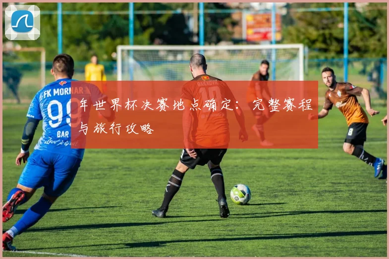 年世界杯决赛地点确定：完整赛程与旅行攻略