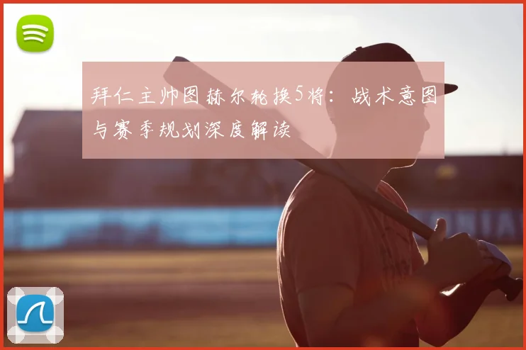 拜仁主帅图赫尔轮换5将：战术意图与赛季规划深度解读