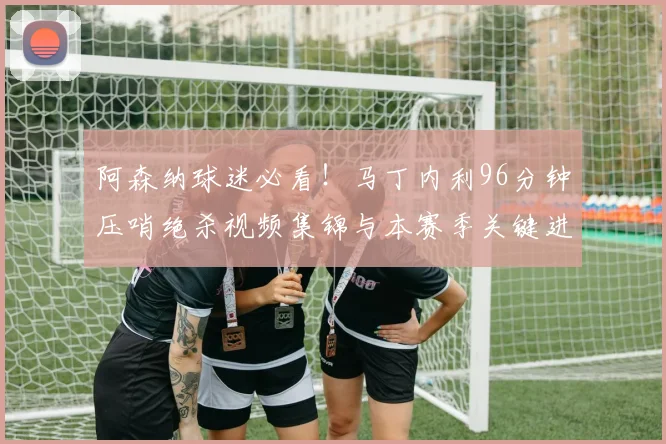 阿森纳球迷必看！马丁内利96分钟压哨绝杀视频集锦与本赛季关键进球回顾