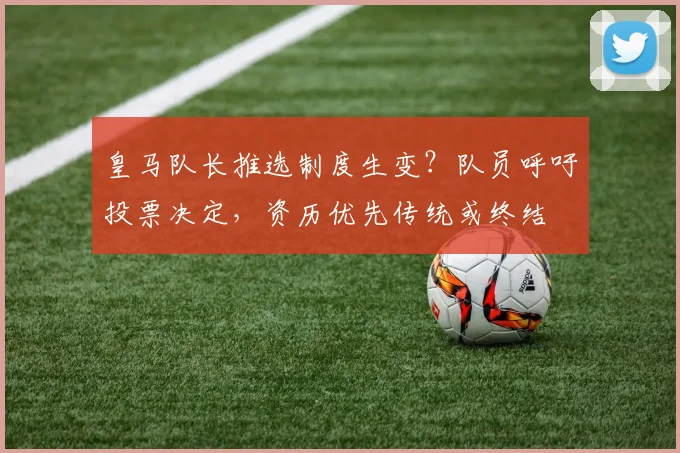 皇马队长推选制度生变？队员呼吁投票决定，资历优先传统或终结