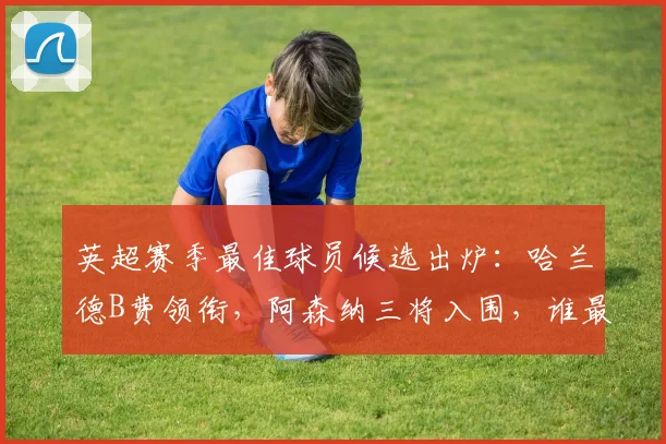 英超赛季最佳球员候选出炉：哈兰德B费领衔，阿森纳三将入围，谁最有机会捧杯？