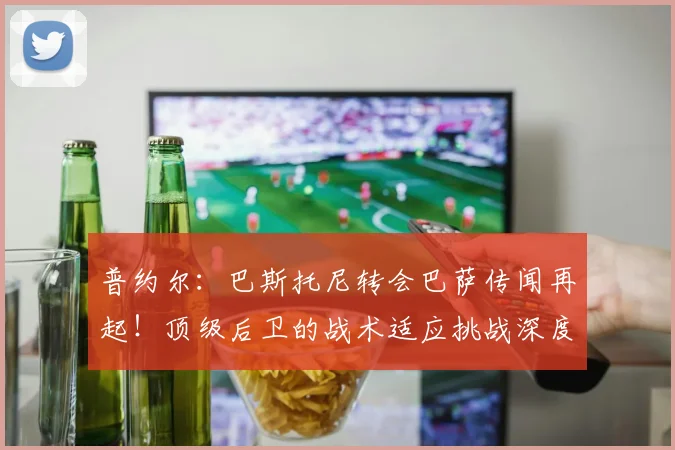 普约尔：巴斯托尼转会巴萨传闻再起！顶级后卫的战术适应挑战深度解析
